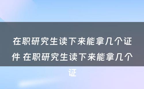 在职研究生读下来能拿几个证件 在职研究生读下来能拿几个证