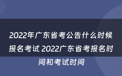 2022年广东省考公告什么时候报名考试 2022广东省考报名时间和考试时间