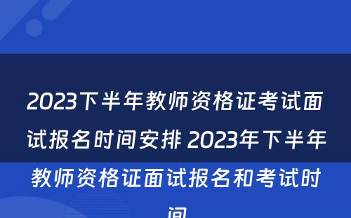 2023下半年教师资格证考试面试报名时间安排 2023年下半年教师资格证面试报名和考试时间