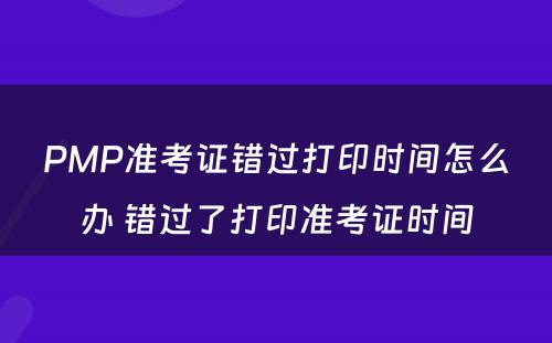 PMP准考证错过打印时间怎么办 错过了打印准考证时间