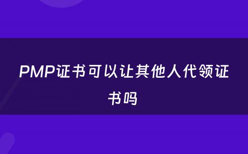 PMP证书可以让其他人代领证书吗 