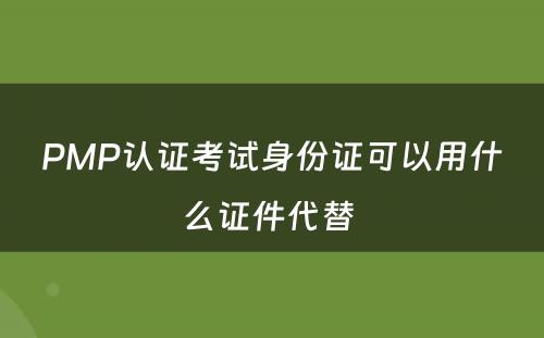 PMP认证考试身份证可以用什么证件代替 
