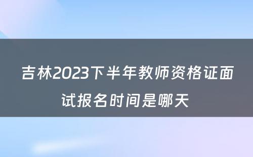 吉林2023下半年教师资格证面试报名时间是哪天 