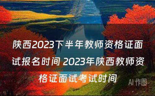 陕西2023下半年教师资格证面试报名时间 2023年陕西教师资格证面试考试时间