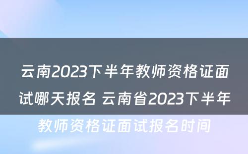 云南2023下半年教师资格证面试哪天报名 云南省2023下半年教师资格证面试报名时间