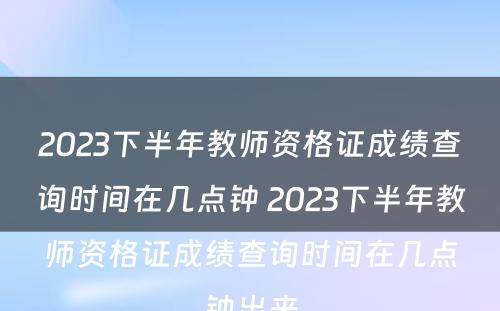 2023下半年教师资格证成绩查询时间在几点钟 2023下半年教师资格证成绩查询时间在几点钟出来