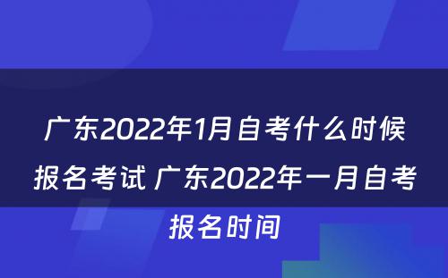 广东2022年1月自考什么时候报名考试 广东2022年一月自考报名时间