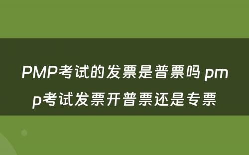 PMP考试的发票是普票吗 pmp考试发票开普票还是专票