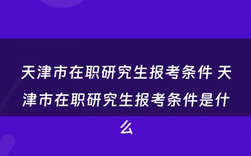 天津市在职研究生报考条件 天津市在职研究生报考条件是什么