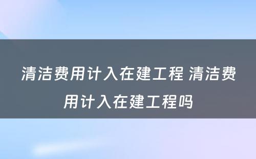 清洁费用计入在建工程 清洁费用计入在建工程吗