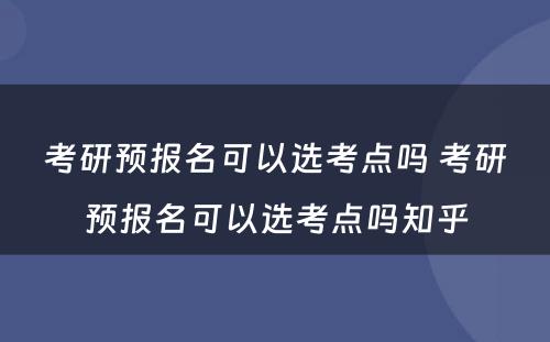 考研预报名可以选考点吗 考研预报名可以选考点吗知乎