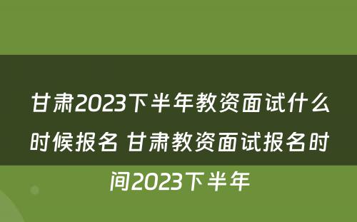 甘肃2023下半年教资面试什么时候报名 甘肃教资面试报名时间2023下半年