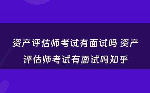 资产评估师考试有面试吗 资产评估师考试有面试吗知乎