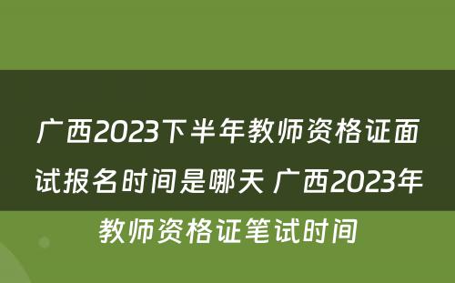 广西2023下半年教师资格证面试报名时间是哪天 广西2023年教师资格证笔试时间