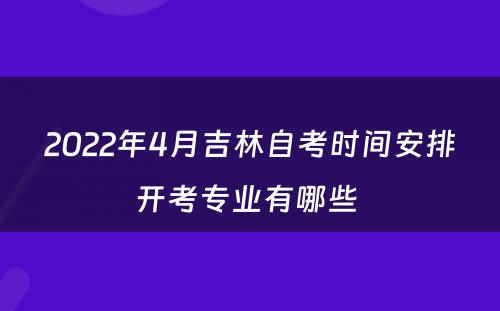 2022年4月吉林自考时间安排开考专业有哪些 