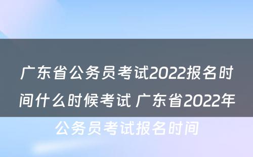 广东省公务员考试2022报名时间什么时候考试 广东省2022年公务员考试报名时间