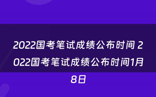 2022国考笔试成绩公布时间 2022国考笔试成绩公布时间1月8日