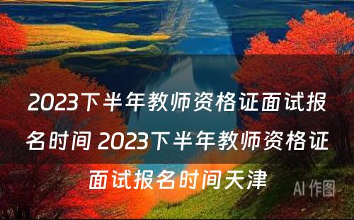 2023下半年教师资格证面试报名时间 2023下半年教师资格证面试报名时间天津