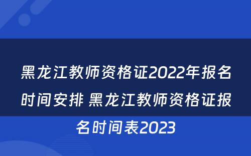 黑龙江教师资格证2022年报名时间安排 黑龙江教师资格证报名时间表2023