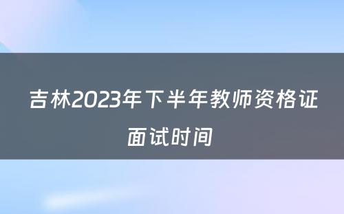 吉林2023年下半年教师资格证面试时间 