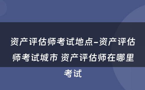 资产评估师考试地点-资产评估师考试城市 资产评估师在哪里考试