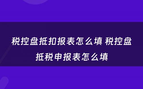 税控盘抵扣报表怎么填 税控盘抵税申报表怎么填