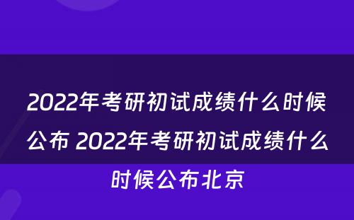 2022年考研初试成绩什么时候公布 2022年考研初试成绩什么时候公布北京