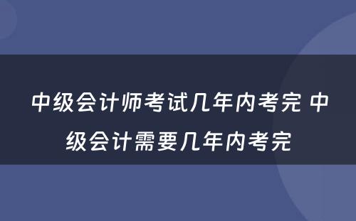 中级会计师考试几年内考完 中级会计需要几年内考完