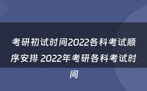考研初试时间2022各科考试顺序安排 2022年考研各科考试时间