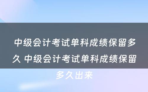 中级会计考试单科成绩保留多久 中级会计考试单科成绩保留多久出来