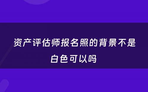 资产评估师报名照的背景不是白色可以吗 