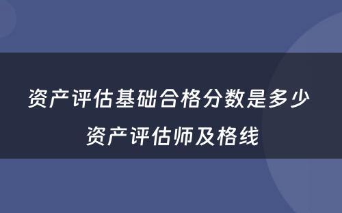 资产评估基础合格分数是多少 资产评估师及格线