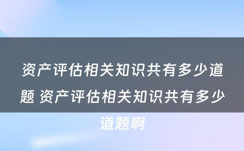 资产评估相关知识共有多少道题 资产评估相关知识共有多少道题啊