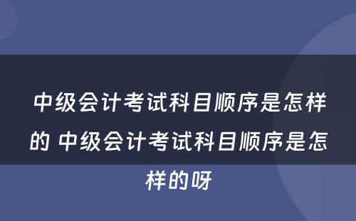 中级会计考试科目顺序是怎样的 中级会计考试科目顺序是怎样的呀