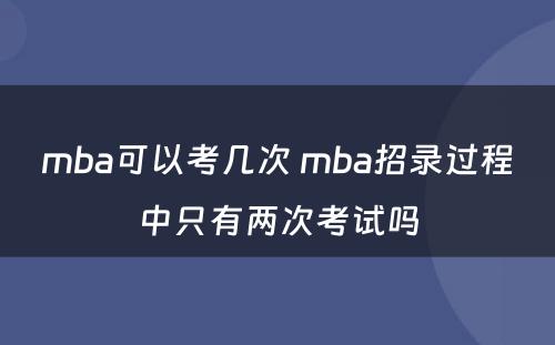 mba可以考几次 mba招录过程中只有两次考试吗