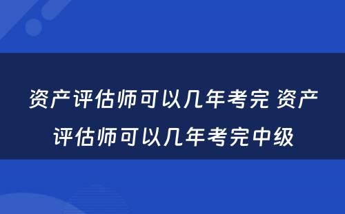 资产评估师可以几年考完 资产评估师可以几年考完中级