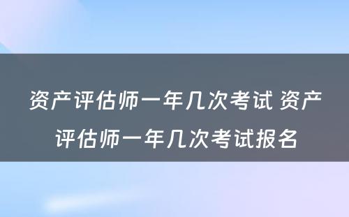 资产评估师一年几次考试 资产评估师一年几次考试报名