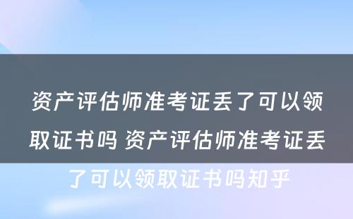 资产评估师准考证丢了可以领取证书吗 资产评估师准考证丢了可以领取证书吗知乎