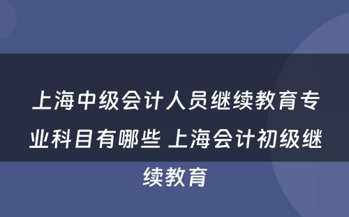 上海中级会计人员继续教育专业科目有哪些 上海会计初级继续教育