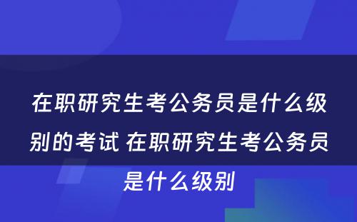 在职研究生考公务员是什么级别的考试 在职研究生考公务员是什么级别