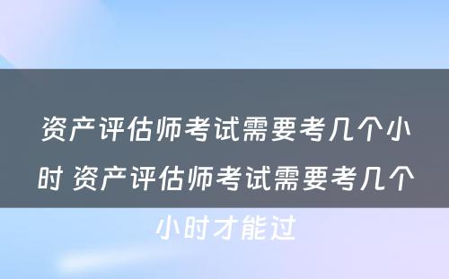 资产评估师考试需要考几个小时 资产评估师考试需要考几个小时才能过