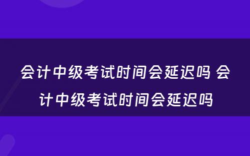 会计中级考试时间会延迟吗 会计中级考试时间会延迟吗