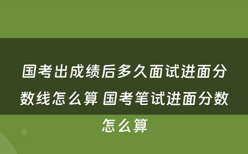 国考出成绩后多久面试进面分数线怎么算 国考笔试进面分数怎么算