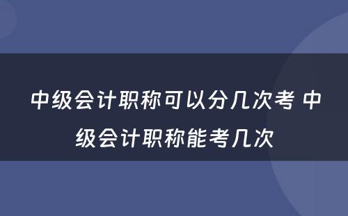 中级会计职称可以分几次考 中级会计职称能考几次