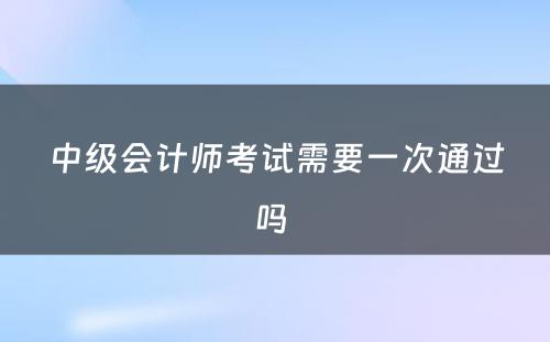 中级会计师考试需要一次通过吗 