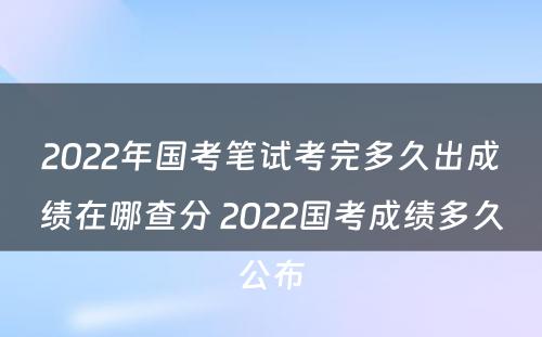 2022年国考笔试考完多久出成绩在哪查分 2022国考成绩多久公布