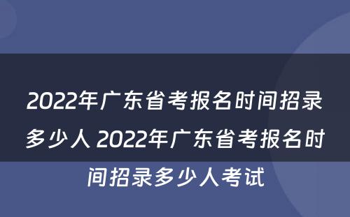 2022年广东省考报名时间招录多少人 2022年广东省考报名时间招录多少人考试