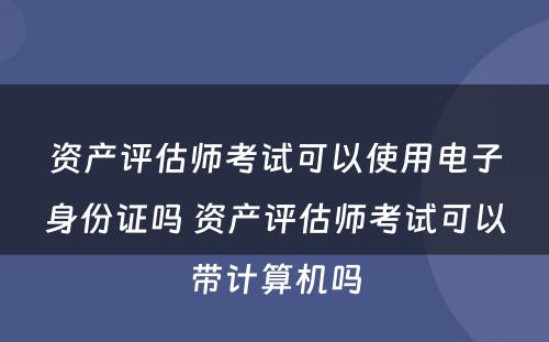 资产评估师考试可以使用电子身份证吗 资产评估师考试可以带计算机吗