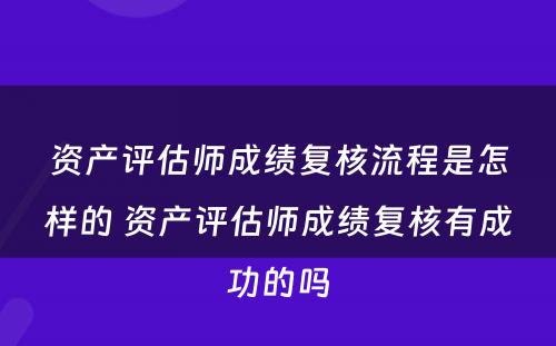 资产评估师成绩复核流程是怎样的 资产评估师成绩复核有成功的吗