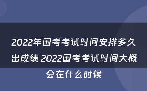 2022年国考考试时间安排多久出成绩 2022国考考试时间大概会在什么时候